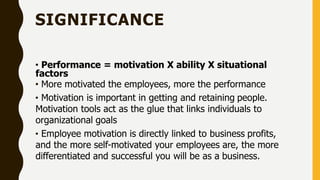 SIGNIFICANCE
• Performance = motivation X ability X situational
factors
• More motivated the employees, more the performance
• Motivation is important in getting and retaining people.
Motivation tools act as the glue that links individuals to
organizational goals
• Employee motivation is directly linked to business profits,
and the more self-motivated your employees are, the more
differentiated and successful you will be as a business.
 