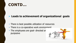 CONTD…
 Leads to achievement of organizational goals
• There is best possible utilization of resources
• There is a co-operative work environment
• The employees are goal- directed and they act in a
purposive
 