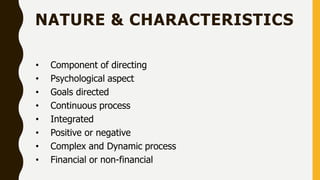 NATURE & CHARACTERISTICS
• Component of directing
• Psychological aspect
• Goals directed
• Continuous process
• Integrated
• Positive or negative
• Complex and Dynamic process
• Financial or non-financial
 