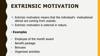 EXTRINSIC MOTIVATION
 Extrinsic motivation means that the individual's motivational
stimuli are coming from outside.
 Extrinsic motivation is external in nature.
• Examples
• Employee of the month award
• Benefit package
• Bonuses
• Organized activities
 
