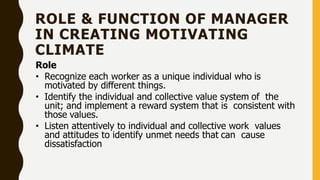 ROLE & FUNCTION OF MANAGER
IN CREATING MOTIVATING
CLIMATE
Role
• Recognize each worker as a unique individual who is
motivated by different things.
• Identify the individual and collective value system of the
unit; and implement a reward system that is consistent with
those values.
• Listen attentively to individual and collective work values
and attitudes to identify unmet needs that can cause
dissatisfaction
 