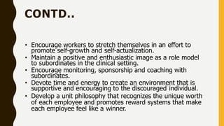 CONTD..
• Encourage workers to stretch themselves in an effort to
promote self-growth and self-actualization.
• Maintain a positive and enthusiastic image as a role model
to subordinates in the clinical setting.
• Encourage monitoring, sponsorship and coaching with
subordinates.
• Devote time and energy to create an environment that is
supportive and encouraging to the discouraged individual.
• Develop a unit philosophy that recognizes the unique worth
of each employee and promotes reward systems that make
each employee feel like a winner.
 