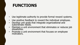 FUNCTIONS
• Use legitimate authority to provide formal reward systems.
• Use positive feedback to reward the individual employee.
• Develop unit goals that integrate organizational and
subordinate needs.
• Maintain a unit environment that eliminates or reduces job
dissatisfies.
• Promote a unit environment that focuses on employee
motivators.
 