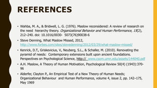 REFERENCES
• Wahba, M. A., & Bridwell, L. G. (1976). Maslow reconsidered: A review of research on
the need hierarchy theory. Organizational Behavior and Human Performance, 15(2),
212–240. doi: 10.1016/0030- 5073(76)90038-6
• Steve Denning, What Maslow Missed, 2012,
http://www.forbes.com/sites/stevedenning/2012/03/29/what-maslow-missed/
• Kenrick, D.T., Griskevicius, V., Neuberg, S.L., & Schaller, M. (2010). Renovating the
pyramid of needs: Contemporary extensions built upon ancient foundations.
Perspectives on Psychological Science, http:// www.csom.umn.edu/assets/144040.pdf
• A.H. Maslow, A Theory of Human Motivation, Psychological Review 50(4) (1943):370-
96
• Alderfer, Clayton P., An Empirical Test of a New Theory of Human Needs;
Organizational Behaviour and Human Performance, volume 4, issue 2, pp. 142–175,
May 1969
 