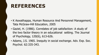 REFERENCES
• K Aswathappa, Human Resource And Personnel Management,
Tata McGraw-Hill Education, 2005
• Gaziel, H. (1986). Correlates of job satisfaction: A study of
the two factor theory in an educational setting. The Journal
of Psychology, 120(6), 613-626.
• Adams, J.S. 1965. Inequity in social exchange. Adv. Exp. Soc.
Psychol. 62:335-343.
 