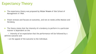 Expectancy Theory
 The expectancy theory was proposed by Victor Vroom of Yale School of
Management in 1964.
 Vroom stresses and focuses on outcomes, and not on needs unlike Maslow and
Herzberg.
 The theory states that the intensity of a tendency to perform in a particular
manner is dependent on the
> intensity of an expectation that the performance will be followed by a
definite outcome and
> on the appeal of the outcome to the individual.
 