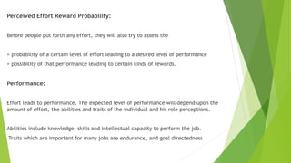 Perceived Effort Reward Probability:
Before people put forth any effort, they will also try to assess the
> probability of a certain level of effort leading to a desired level of performance
> possibility of that performance leading to certain kinds of rewards.
Performance:
Effort leads to performance. The expected level of performance will depend upon the
amount of effort, the abilities and traits of the individual and his role perceptions.
Abilities include knowledge, skills and intellectual capacity to perform the job.
Traits which are important for many jobs are endurance, and goal directedness
 