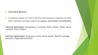  Secondary Motives:
 A secondary motive is a motive that has been learned or acquired over time.
Some important secondary motives are power, achievement and affiliation.
Intrinsic Motivation: Acceptance, Curiosity, Honor, Power, Order, Social
connect, Social Status
Extrinsic Motivation: Employee of the month award, Benefit package,
Bonuses, Organized activities
 