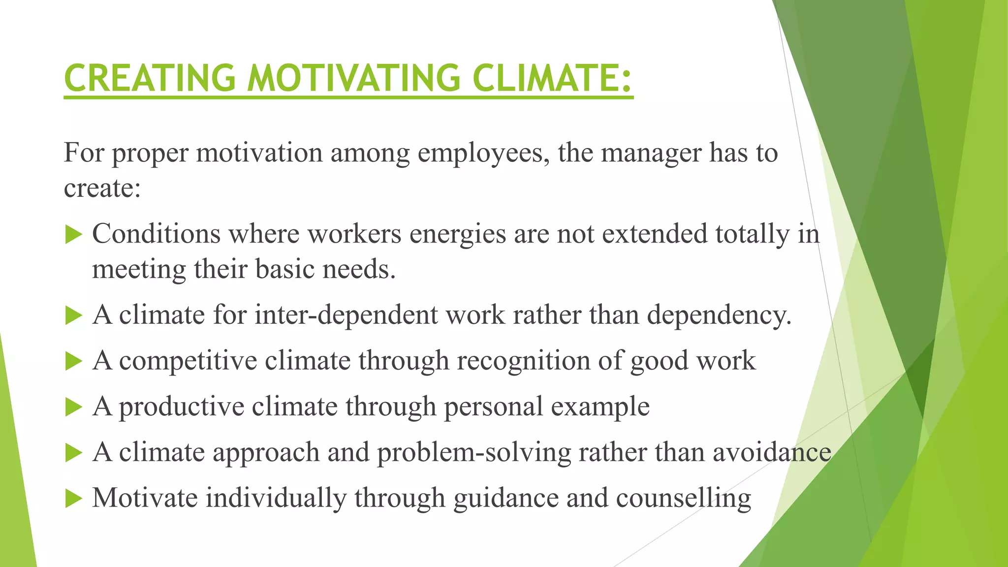 CREATING MOTIVATING CLIMATE:
For proper motivation among employees, the manager has to
create:
 Conditions where workers energies are not extended totally in
meeting their basic needs.
 A climate for inter-dependent work rather than dependency.
 A competitive climate through recognition of good work
 A productive climate through personal example
 A climate approach and problem-solving rather than avoidance
 Motivate individually through guidance and counselling
 