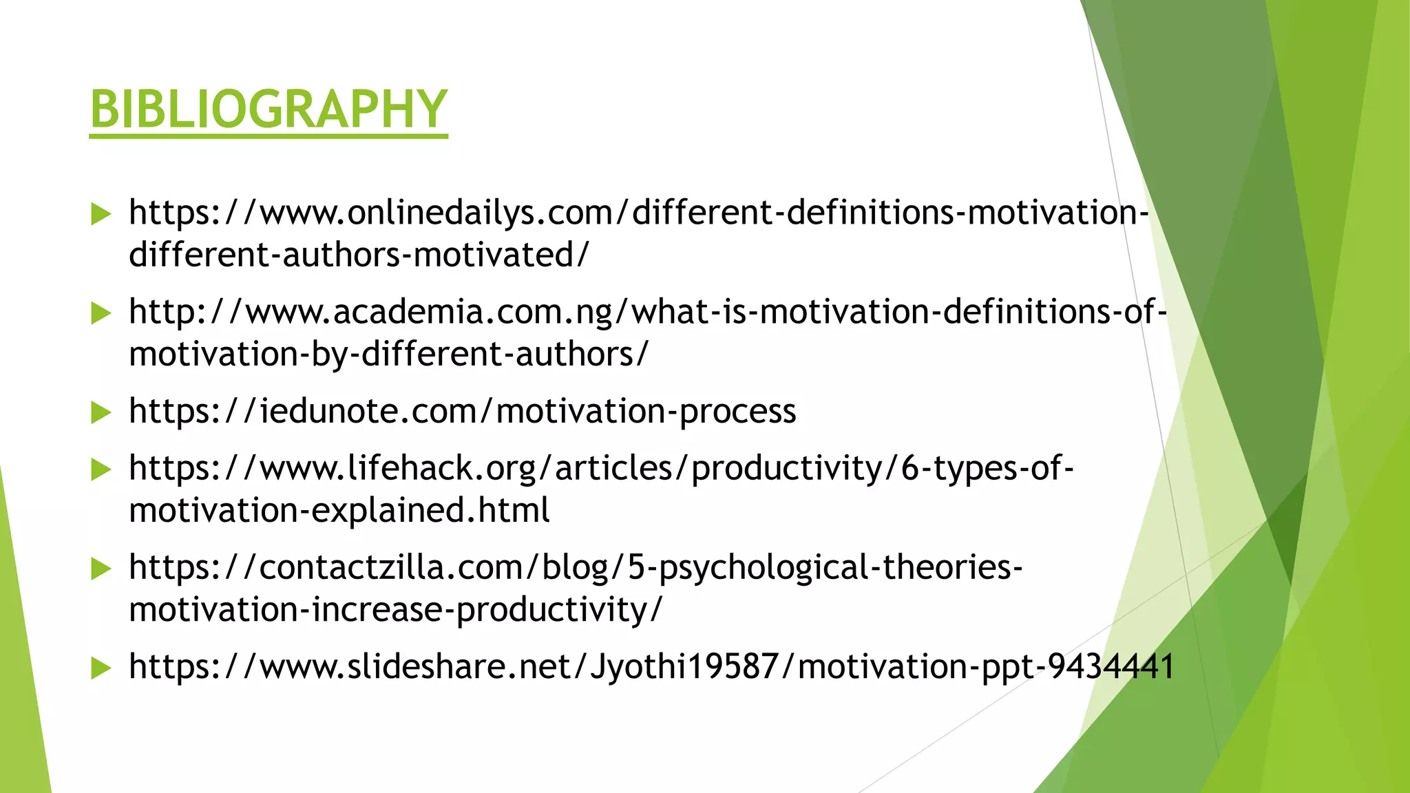 BIBLIOGRAPHY
 https://www.onlinedailys.com/different-definitions-motivation-
different-authors-motivated/
 http://www.academia.com.ng/what-is-motivation-definitions-of-
motivation-by-different-authors/
 https://iedunote.com/motivation-process
 https://www.lifehack.org/articles/productivity/6-types-of-
motivation-explained.html
 https://contactzilla.com/blog/5-psychological-theories-
motivation-increase-productivity/
 https://www.slideshare.net/Jyothi19587/motivation-ppt-9434441
 