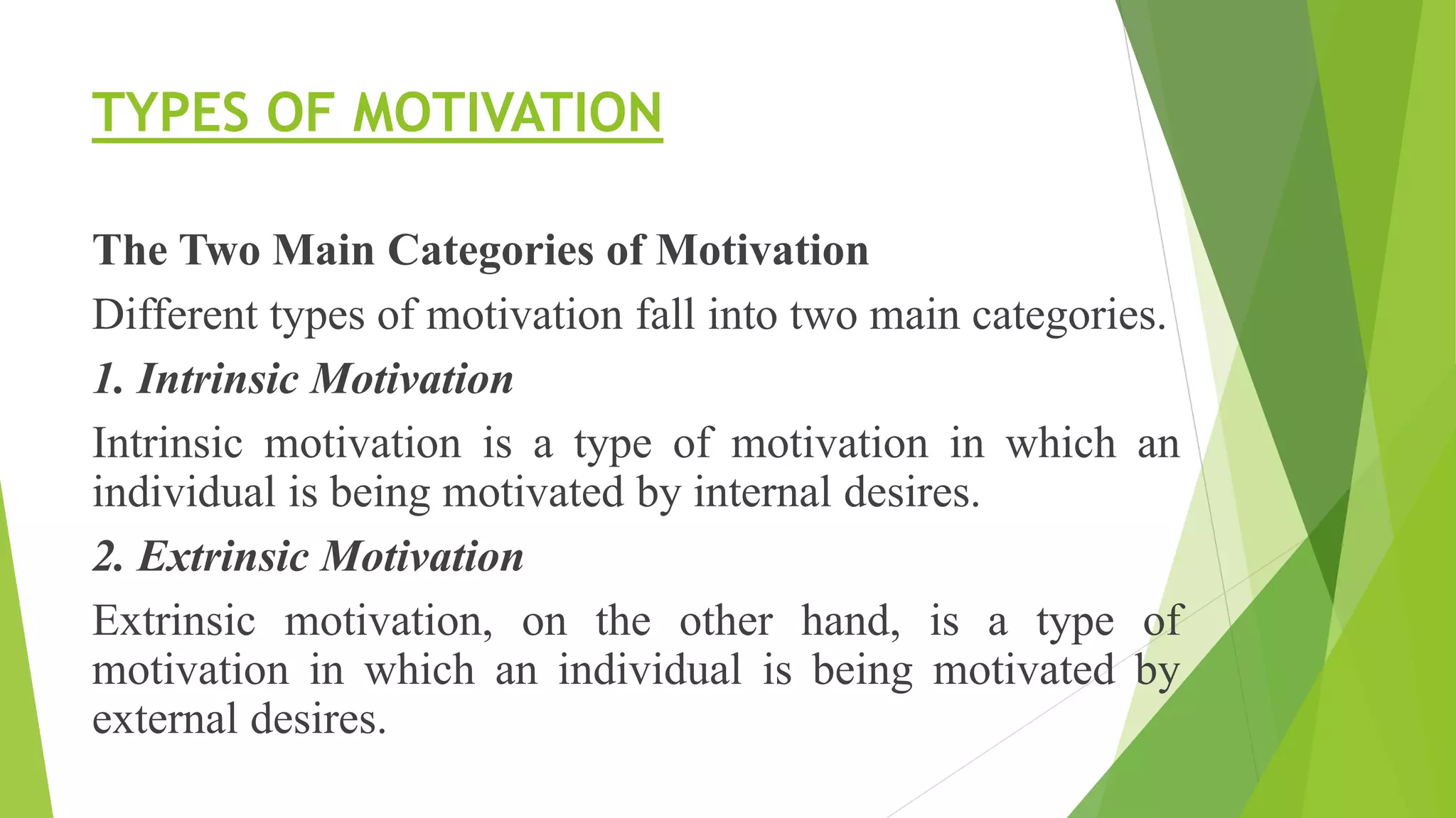 TYPES OF MOTIVATION
The Two Main Categories of Motivation
Different types of motivation fall into two main categories.
1. Intrinsic Motivation
Intrinsic motivation is a type of motivation in which an
individual is being motivated by internal desires.
2. Extrinsic Motivation
Extrinsic motivation, on the other hand, is a type of
motivation in which an individual is being motivated by
external desires.
 