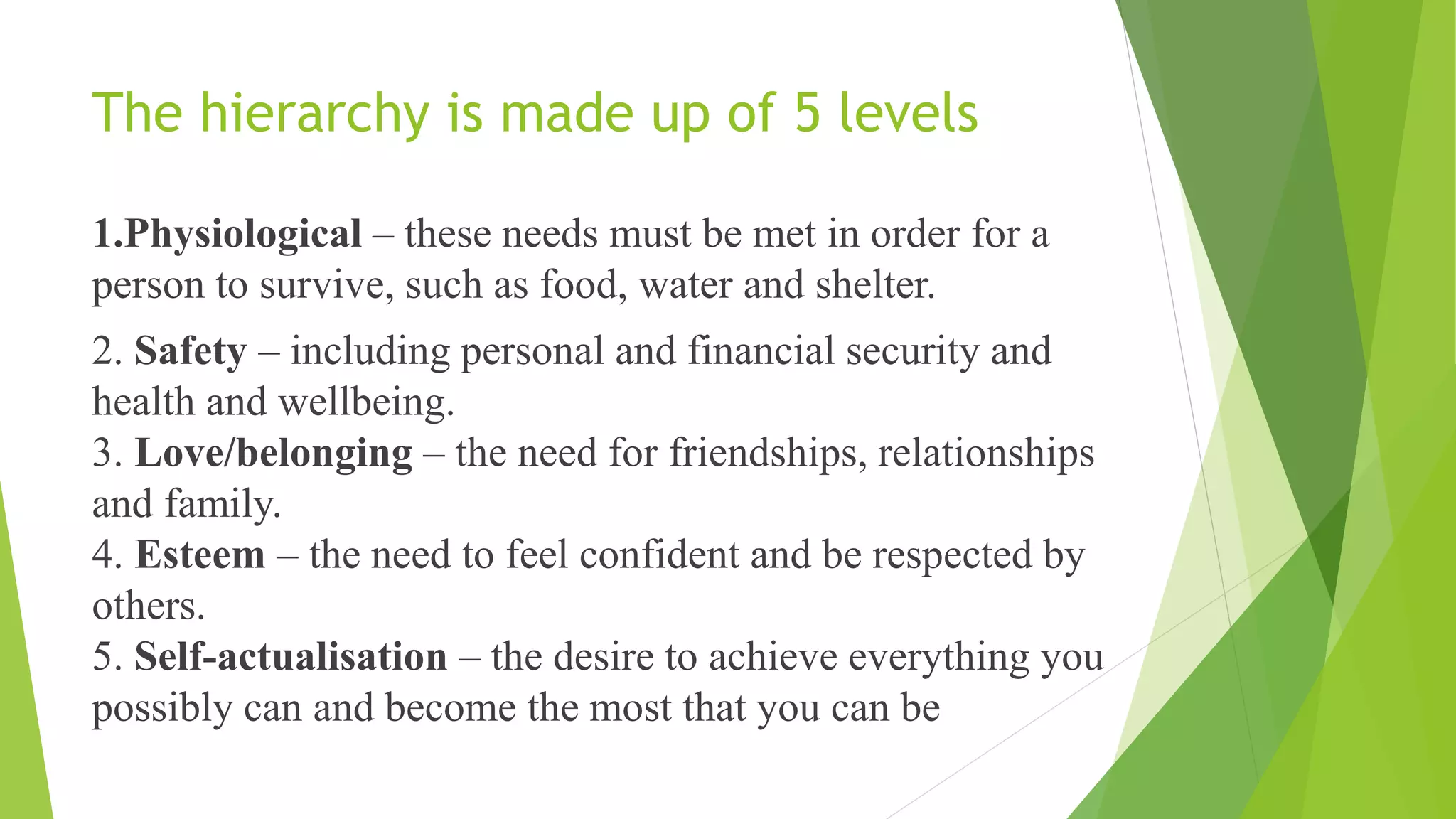 The hierarchy is made up of 5 levels
1.Physiological – these needs must be met in order for a
person to survive, such as food, water and shelter.
2. Safety – including personal and financial security and
health and wellbeing.
3. Love/belonging – the need for friendships, relationships
and family.
4. Esteem – the need to feel confident and be respected by
others.
5. Self-actualisation – the desire to achieve everything you
possibly can and become the most that you can be
 