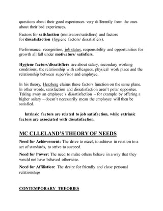 questions about their good experiences very differently from the ones
about their bad experiences.
Factors for satisfaction (motivators/satisfiers) and factors
for dissatisfaction (hygiene factors/ dissatisfiers).
Performance, recognition, job status, responsibility and opportunities for
growth all fall under motivators/ satisfiers.
Hygiene factors/dissatisfiers are about salary, secondary working
conditions, the relationship with colleagues, physical work place and the
relationship between supervisor and employee.
In his theory, Herzberg claims these factors function on the same plane.
In other words, satisfaction and dissatisfaction aren’t polar opposites.
Taking away an employee’s dissatisfaction – for example by offering a
higher salary – doesn’t necessarily mean the employee will then be
satisfied.
Intrinsic factors are related to job satisfaction, while extrinsic
factors are associated with dissatisfaction.
MC CLLELAND’STHEORY OF NEEDS
Need for Achievement: The drive to excel, to achieve in relation to a
set of standards, to strive to succeed.
Need for Power: The need to make others behave in a way that they
would not have behaved otherwise.
Need for Affiliation: The desire for friendly and close personal
relationships
CONTEMPORARY THEORIES
 