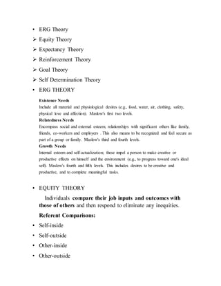 • ERG Theory
 Equity Theory
 Expectancy Theory
 Reinforcement Theory
 Goal Theory
 Self Determination Theory
• ERG THEORY
Existence Needs
Include all material and physiological desires (e.g., food, water, air, clothing, safety,
physical love and affection). Maslow's first two levels.
Relatedness Needs
Encompass social and external esteem; relationships with significant others like family,
friends, co-workers and employers . This also means to be recognized and feel secure as
part of a group or family. Maslow's third and fourth levels.
Growth Needs
Internal esteem and self-actualization; these impel a person to make creative or
productive effects on himself and the environment (e.g., to progress toward one's ideal
self). Maslow's fourth and fifth levels. This includes desires to be creative and
productive, and to complete meaningful tasks.
• EQUITY THEORY
Individuals compare their job inputs and outcomes with
those of others and then respond to eliminate any inequities.
Referent Comparisons:
• Self-inside
• Self-outside
• Other-inside
• Other-outside
 