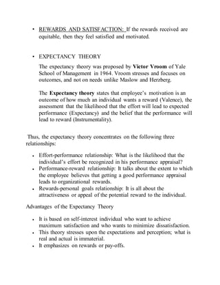 • REWARDS AND SATISFACTION: If the rewards received are
equitable, then they feel satisfied and motivated.
• EXPECTANCY THEORY
The expectancy theory was proposed by Victor Vroom of Yale
School of Management in 1964. Vroom stresses and focuses on
outcomes, and not on needs unlike Maslow and Herzberg.
The Expectancy theory states that employee’s motivation is an
outcome of how much an individual wants a reward (Valence), the
assessment that the likelihood that the effort will lead to expected
performance (Expectancy) and the belief that the performance will
lead to reward (Instrumentality).
Thus, the expectancy theory concentrates on the following three
relationships:
 Effort-performance relationship: What is the likelihood that the
individual’s effort be recognized in his performance appraisal?
 Performance-reward relationship: It talks about the extent to which
the employee believes that getting a good performance appraisal
leads to organizational rewards.
 Rewards-personal goals relationship: It is all about the
attractiveness or appeal of the potential reward to the individual.
Advantages of the Expectancy Theory
 It is based on self-interest individual who want to achieve
maximum satisfaction and who wants to minimize dissatisfaction.
 This theory stresses upon the expectations and perception; what is
real and actual is immaterial.
 It emphasizes on rewards or pay-offs.
 