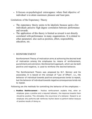  It focuses on psychological extravagance where final objective of
individual is to attain maximum pleasure and least pain.
Limitations of the Expectancy Theory
 The expectancy theory seems to be idealistic because quite a few
individuals perceive high degree correlation between performance
and rewards.
 The application of this theory is limited as reward is not directly
correlated with performance in many organizations. It is related to
other parameters also such as position, effort, responsibility,
education, etc.
• REINFORCEMENT
Reinforcement Theory of motivation aims at achieving the desired level
of motivation among the employees by means of reinforcement,
punishment and extinction. Reinforcement approach, which can be both
positive and negative, is used to reinforce the desired behavior.
The Reinforcement Theory was proposed by B.F. Skinner and his
associates. It is based on the concept of “Law of Effect”, i.e., the
behavior of individual towards positive consequences tends to repeat,
but the behavior of individual towards negative consequences tends not
to repeat.
Following are the methods for controlling the behavior of the employees −
 Positive Reinforcement − Positive reinforcement explains that, when an
employee gives a positive and a required behavior, the response towards them
should be positive. This stimulates the occurrence of a behavior. Reward to an
employee who performs well reinforces his/her desire to perform better because
of positive results of doing so.
 