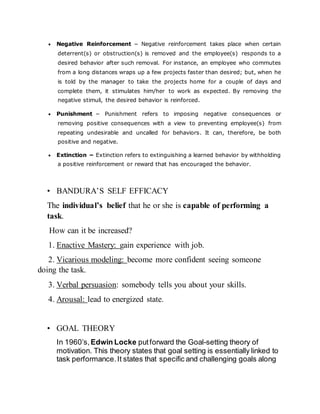  Negative Reinforcement − Negative reinforcement takes place when certain
deterrent(s) or obstruction(s) is removed and the employee(s) responds to a
desired behavior after such removal. For instance, an employee who commutes
from a long distances wraps up a few projects faster than desired; but, when he
is told by the manager to take the projects home for a couple of days and
complete them, it stimulates him/her to work as expected. By removing the
negative stimuli, the desired behavior is reinforced.
 Punishment − Punishment refers to imposing negative consequences or
removing positive consequences with a view to preventing employee(s) from
repeating undesirable and uncalled for behaviors. It can, therefore, be both
positive and negative.
 Extinction − Extinction refers to extinguishing a learned behavior by withholding
a positive reinforcement or reward that has encouraged the behavior.
• BANDURA’S SELF EFFICACY
The individual’s belief that he or she is capable of performing a
task.
How can it be increased?
1. Enactive Mastery: gain experience with job.
2. Vicarious modeling: become more confident seeing someone
doing the task.
3. Verbal persuasion: somebody tells you about your skills.
4. Arousal: lead to energized state.
• GOAL THEORY
In 1960’s, Edwin Locke putforward the Goal-setting theory of
motivation. This theory states that goal setting is essentially linked to
task performance.It states that specific and challenging goals along
 