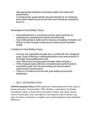 with appropriate feedbackcontribute to higher and better task
performance.
In simple words, goals indicate and give direction to an employee
about what needs to be done and how much efforts are required to
be put in.
Advantages of Goal Setting Theory
 Goal setting theory is a technique used to raise incentives for
employees to complete work quickly and effectively.
 Goal setting leads to better performance by increasing motivation and
efforts,but also through increasing and improving the feedback
quality.
Limitations of Goal Setting Theory
 At times, the organizational goals are in conflict with the managerial
goals. Goal conflicthas a detrimental effecton the performance if it
motivates incompatible action drift.
 Very difficultand complexgoals stimulate riskier behaviour.
 If the employee lacks skills and competenciesto perform actions
essential for goal, then the goal-setting can fail and lead to
undermining of performance.
 There is no evidence to prove that goal-setting improves job
satisfaction.
• SELF DETERMINATION
Self-DeterminationTheory (SDT) represents a broad framework for the study of
human motivation and personality. SDT articulates a meta-theory for framing
motivational studies, a formal theory that defines intrinsic and varied extrinsic
sources of motivation, and a description of the respective roles of intrinsic and
types of extrinsic motivation in cognitive and social development and in individual
differences.
 