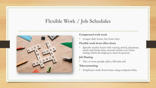 Flexible Work / Job Schedules
Compressed work week
• Longer daily hours, but fewer days
Flexible work hours (flex-time)
• Specific weekly hours with varying arrival, departure,
lunch and break times around certain core hours
during which all employees must be present.
Job Sharing
• Two or more people split a full-time job.
Telecommuting
• Employees work from home using computer links.
 