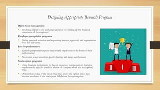 Designing Appropriate Rewards Program
Open-book management
• Involving employees in workplace decision by opening up the financial
statements of the employer.
Employee recognition programs
• Giving personal attention and expressing interest, approval, and appreciation
for a job well done.
Pay-for-performance
• Variable compensation plans that reward employees on the basis of their
performance:
• Piece rates, wage incentives, profit-sharing, and lump-sum bonuses
Stock option programs
• Using financial instruments (in lieu of monetary compensation) that give
employees the right to purchase shares of company stock at a set (option)
price.
• Options have value if the stock price rises above the option price; they
become worthless if the stock price falls below the option price.
 