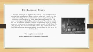 Elephants and Chains
A man was passing by an elephant enclosure in a zoo when he noticed
that the huge animals were being restricted using only a small rope tied
to their front leg. There were no chains and no cages. Clearly, these
elephants could break out of these bonds without much effort. The
man was intrigued and asked the mahout about it. The mahout smiled
and said, ‘Right from the time when the elephants are small, we use the
same rope to tie them. At that age, this rope is enough to hold them. As
they grow up, they are conditioned to believe they cannot break away.
They believe that the same rope can still restrain them, so they never try
to break free.’
This is a phenomenon called
‘belief perseverance / assumed constraint’.
 