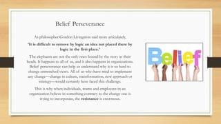 Belief Perseverance
As philosopher Gordon Livingston said more articulately,
‘It is difficult to remove by logic an idea not placed there by
logic in the first place.’
The elephants are not the only ones bound by the story in their
heads. It happens to all of us, and it also happens in organizations.
Belief perseverance can help us understand why it is so hard to
change entrenched views. All of us who have tried to implement
any change—change in culture, transformation, new approach or
strategy—would certainly have faced this challenge.
This is why when individuals, teams and employees in an
organization believe in something contrary to the change one is
trying to incorporate, the resistance is enormous.
 
