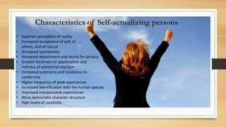 • Superior perception of reality
• Increased acceptance of self, of
others, and of nature
• Increased spontaneity
• Increased detachment and desire for privacy
• Greater freshness of appreciation and
richness of emotional reaction
• Increased autonomy and resistance to
conformity
• Higher frequency of peak experiences
• Increased identification with the human species
• Improved interpersonal experiences
• More democratic character structure
• High levels of creativity
Characteristics of Self-actualizing persons
 