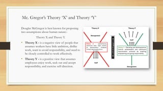 Mc. Gregor’s Theory ‘X’ and Theory ‘Y’
Douglas McGregor is best known for proposing
two assumptions about human nature:-
Theory X and Theory Y.
• Theory X - is a negative view of people that
assumes workers have little ambition, dislike
work, want to avoid responsibility, and need to
be closely controlled to work effectively.
• Theory Y - is a positive view that assumes
employees enjoy work, seek out and accept
responsibility, and exercise self-direction.
 