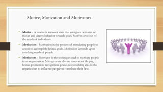 Motive, Motivation and Motivators
• Motive - A motive is an inner state that energizes, activates or
moves and directs behavior towards goals. Motives arise out of
the needs of individuals.
• Motivation - Motivation is the process of stimulating people to
action to accomplish desired goals. Motivation depends upon
satisfying needs of people.
• Motivators - Motivator is the technique used to motivate people
in an organization. Managers use diverse motivators like pay,
bonus, promotion, recognition, praise, responsibility etc., in the
organization to influence people to contribute their best.
 