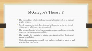 McGregor’s Theory Y
• The expenditure of physical and mental effort in work is as natural
as play or rest.
• People can exercise self-direction and self-control in the service of
objectives to which they are committed.
• The average human being learns, under proper conditions, not only
to accept but to seek responsibility.
• The capacity for creativity in solving problems is widely distributed
among population.
• Motivation occurs at the social, ego, and self-realization levels as well
as at the first two levels.
 