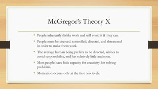 McGregor’s Theory X
• People inherently dislike work and will avoid it if they can.
• People must be coerced, controlled, directed, and threatened
in order to make them work.
• The average human being prefers to be directed, wishes to
avoid responsibility, and has relatively little ambition.
• Most people have little capacity for creativity for solving
problems.
• Motivation occurs only at the first two levels.
 