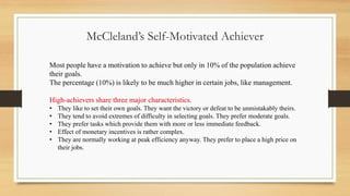 Most people have a motivation to achieve but only in 10% of the population achieve
their goals.
The percentage (10%) is likely to be much higher in certain jobs, like management.
High-achievers share three major characteristics.
• They like to set their own goals. They want the victory or defeat to be unmistakably theirs.
• They tend to avoid extremes of difficulty in selecting goals. They prefer moderate goals.
• They prefer tasks which provide them with more or less immediate feedback.
• Effect of monetary incentives is rather complex.
• They are normally working at peak efficiency anyway. They prefer to place a high price on
their jobs.
McCleland’s Self-Motivated Achiever
 