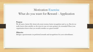 Purpose
We all want a better life, better job, more money, better recognition and so on. But do we
really know what satisfies us the most in case we were going to be rewarded? Does your
organization know what you would consider as a great reward?
Objective
Design a questionnaire on preferred rewards and recognitions for your subordinates.
Motivation Exercise
What do you want for Reward - Application
 