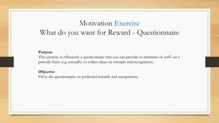 Purpose
This exercise is effectively a questionnaire that you can provide to members of staff on a
periodic basis (e.g. annually) to collect ideas on rewards and recognitions.
Objective
Fill in the questionnaire on preferred rewards and recognitions.
Motivation Exercise
What do you want for Reward - Questionnaire
 