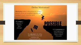 Define Motivation?
Motivation refers to the process by which a
person’s efforts are energized, directed and
sustained toward attaining a goal.
The energy is
a measure of
intensity,
drive,
and vigor.
The direction is the Effort
that’s directed toward, and
consistent with,
Organizational Goals.
In the persistence we
want employees to
persist in putting
effort to achieve
those goals.
 