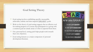 Goal Setting Theory
• Goal setting involves establishing specific, measurable,
achievable, realistic and time-targeted (S.M.A.R.T ) goals.
• Work on the theory of goal-setting suggests that an effective tool
for making progress is to ensure that participants in a group with
a common goal are clearly aware of what is expected from them.
• On a personal level, setting goals helps people work towards
their own objectives.
• Goal setting features as a major component of personal
development literature.
 