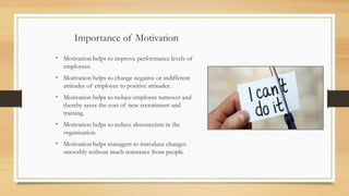 Importance of Motivation
• Motivation helps to improve performance levels of
employees.
• Motivation helps to change negative or indifferent
attitudes of employee to positive attitudes.
• Motivation helps to reduce employee turnover and
thereby saves the cost of new recruitment and
training.
• Motivation helps to reduce absenteeism in the
organization.
• Motivation helps managers to introduce changes
smoothly without much resistance from people.
 