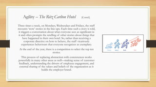 Three times a week, on Mondays, Wednesdays and Fridays, the staff
recounts ‘wow’ stories in the line-ups. Each time such a story is told,
it triggers a conversation about what everyone sees as significant in
it and often prompts the retelling of other stories about things that
have happened in their own hotel. So, rather than receiving a
corporate directive on how to behave, the staff vicariously
experiences behaviours that everyone recognizes as exemplary.
At the end of the year, there is a competition to select the top ten
stories.
This process of replacing abstraction with concreteness works
powerfully in many other areas as well—making sense of customer
feedback, understanding the drivers of employee engagement, and
external sharing of the values and beliefs of the organization as it
builds the employer brand.
Agility – The Ritz Carlton Hotel [Contd.]
 