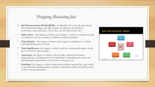 ➢ Job Characteristics Model (JCM) :- It identifies five core job dimensions,
their interrelationships, and their impact on employee productivity,
motivation, and satisfaction. These five core job dimensions are :-
• Skill variety :- the degree to which a job requires a variety of activities so that
an employee can use a number of different skills and talents.
• Task identity :- the degree to which a job requires completion of a whole
and identifiable piece of work.
• Task significance, the degree to which a job has a substantial impact on the
lives or work of other people.
• Autonomy, the degree to which a job provides substantial freedom,
independence, and discretion to the individual in scheduling the work and
determining the procedures to be used in carrying it out.
• Feedback, the degree to which doing work activities required by a job results
in an individual obtaining direct and clear information about the effectiveness
of his or her performance.
Designing Motivating Jobs
 