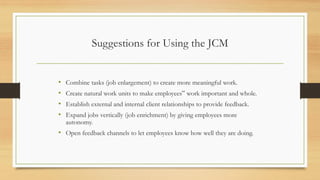 Suggestions for Using the JCM
• Combine tasks (job enlargement) to create more meaningful work.
• Create natural work units to make employees‟ work important and whole.
• Establish external and internal client relationships to provide feedback.
• Expand jobs vertically (job enrichment) by giving employees more
autonomy.
• Open feedback channels to let employees know how well they are doing.
 