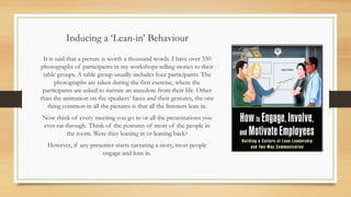Inducing a ‘Lean-in’ Behaviour
It is said that a picture is worth a thousand words. I have over 350
photographs of participants in my workshops telling stories to their
table groups. A table group usually includes four participants. The
photographs are taken during the first exercise, where the
participants are asked to narrate an anecdote from their life. Other
than the animation on the speakers’ faces and their gestures, the one
thing common in all the pictures is that all the listeners lean in.
Now think of every meeting you go to or all the presentations you
ever sat through. Think of the postures of most of the people in
the room. Were they leaning in or leaning back?
However, if any presenter starts narrating a story, most people
engage and lean in.
 