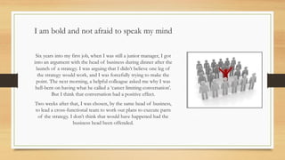 I am bold and not afraid to speak my mind
Six years into my first job, when I was still a junior manager, I got
into an argument with the head of business during dinner after the
launch of a strategy. I was arguing that I didn’t believe one leg of
the strategy would work, and I was forcefully trying to make the
point. The next morning, a helpful colleague asked me why I was
hell-bent on having what he called a ‘career limiting conversation’.
But I think that conversation had a positive effect.
Two weeks after that, I was chosen, by the same head of business,
to lead a cross-functional team to work out plans to execute parts
of the strategy. I don’t think that would have happened had the
business head been offended.
 