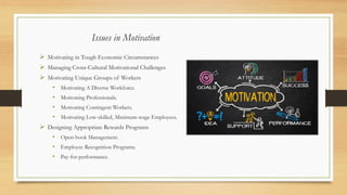 Issues in Motivation
➢ Motivating in Tough Economic Circumstances
➢ Managing Cross-Cultural Motivational Challenges
➢ Motivating Unique Groups of Workers
• Motivating A Diverse Workforce.
• Motivating Professionals.
• Motivating Contingent Workers.
• Motivating Low-skilled, Minimum-wage Employees.
➢ Designing Appropriate Rewards Programs
• Open-book Management.
• Employee Recognition Programs.
• Pay-for-performance.
 