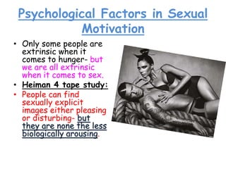 Psychological Factors in Sexual
Motivation
• Only some people are
extrinsic when it
comes to hunger- but
we are all extrinsic
when it comes to sex.
• Heiman 4 tape study:
• People can find
sexually explicit
images either pleasing
or disturbing- but
they are none the less
biologically arousing.
 