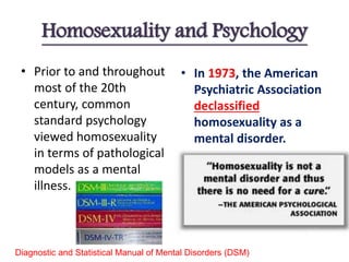 Homosexuality and Psychology
• Prior to and throughout
most of the 20th
century, common
standard psychology
viewed homosexuality
in terms of pathological
models as a mental
illness.
• In 1973, the American
Psychiatric Association
declassified
homosexuality as a
mental disorder.
Diagnostic and Statistical Manual of Mental Disorders (DSM)
 