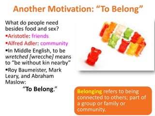 Another Motivation: “To Belong”
What do people need
besides food and sex?
Aristotle: friends
Alfred Adler: community
In Middle English, to be
wretched [wrecche] means
to “be without kin nearby”
Roy Baumeister, Mark
Leary, and Abraham
Maslow:
“To Belong.” Belonging refers to being
connected to others; part of
a group or family or
community.
 