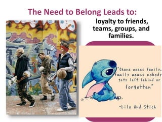 The Need to Belong Leads to:
loyalty to friends,
teams, groups, and
families.
However, the need to
belong also leads to:
• changing our
appearance to win
acceptance.
• staying in abusive
relationships.
• joining gangs,
nationalist groups, and
violent organizations.
 