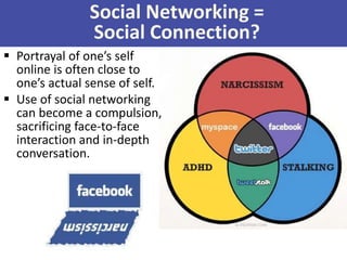 Social Networking =
Social Connection?
 Portrayal of one’s self
online is often close to
one’s actual sense of self.
 Use of social networking
can become a compulsion,
sacrificing face-to-face
interaction and in-depth
conversation.
 