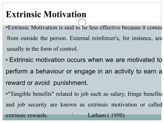 Extrinsic Motivation
•Extrinsic Motivation is said to be less effective because it comes
from outside the person. External reinforcer's, for instance, are
usually in the form of control.
• Extrinsic motivation occurs when we are motivated to
perform a behaviour or engage in an activity to earn a
reward or avoid punishment.
•"Tangible benefits" related to job such as salary, fringe benefits
and job security are known as extrinsic motivation or called
extrinsic rewards. ` Latham ( 1998)
 
