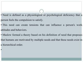• Need is defined as a physiological or psychological deficiency that a
person feels the compulsion to satisfy.
• This need can create tensions that can influence a person's work
attitudes and behaviors.
• Maslow formed a theory based on his definition of need that proposes
that humans are motivated by multiple needs and that these needs exist in
a hierarchical order.
•
 